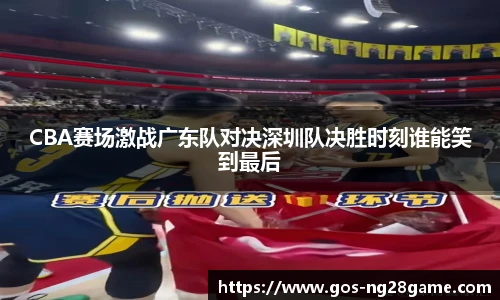 CBA赛场激战广东队对决深圳队决胜时刻谁能笑到最后